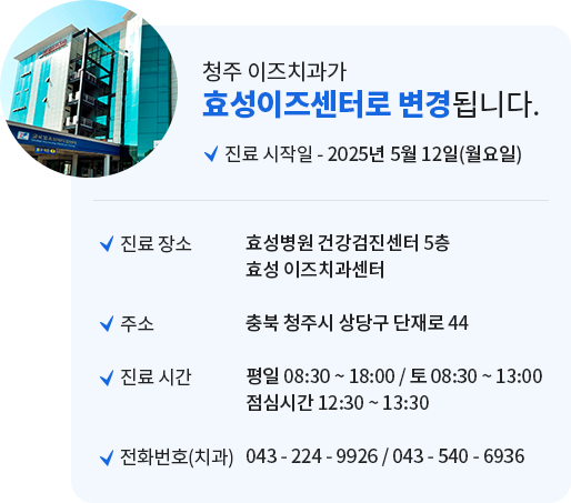 
                청주 이즈치과가 효성이즈센터로 변경됩니다.
                ㆍ진료 시작일 : 2025년 5월 1일(목요일)
                ㆍ진료 장소 : 효성병원 건강검진센터 5층 효성 이즈치과센터
                ㆍ주소 : 충북 청주시 상당구 단재로 44
                ㆍ진료 시간 : 평일 08:30 ~ 18:00 / 토 08:30 ~ 13:00 점심시간 12:30 ~ 13:30
                ㆍ전화번호(치과) : 043 - 224 - 9926 / 043 - 540 - 6936